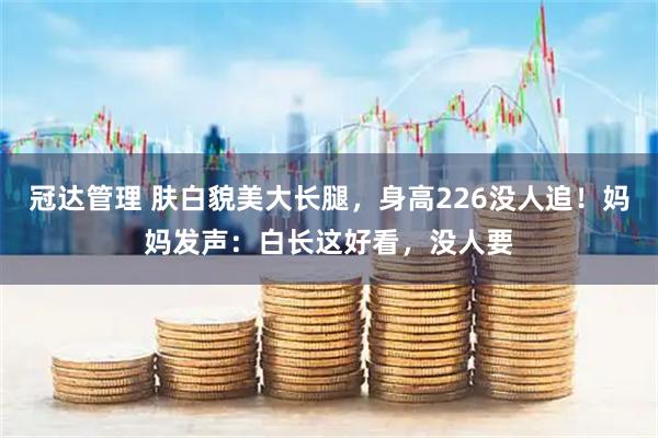 冠达管理 肤白貌美大长腿，身高226没人追！妈妈发声：白长这好看，没人要