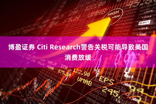 博盈证券 Citi Research警告关税可能导致美国消费放缓