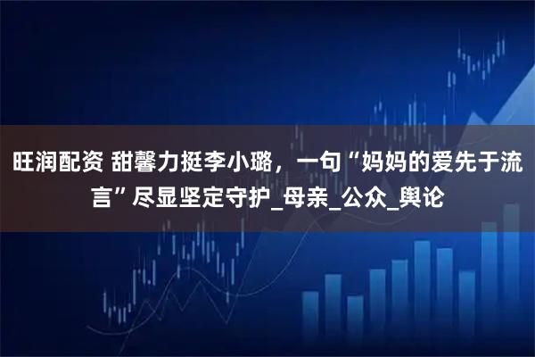 旺润配资 甜馨力挺李小璐，一句“妈妈的爱先于流言”尽显坚定守护_母亲_公众_舆论