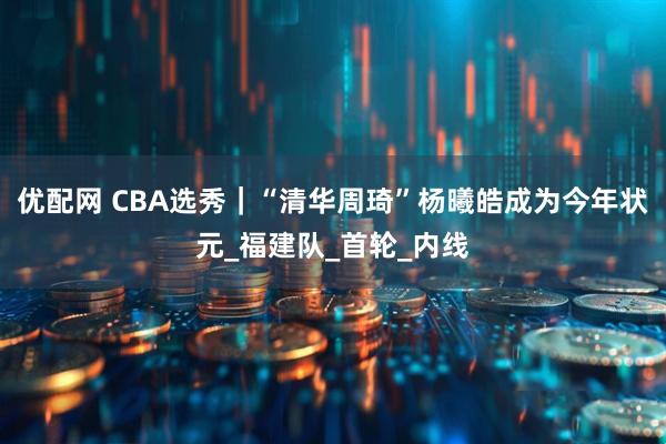 优配网 CBA选秀｜“清华周琦”杨曦皓成为今年状元_福建队_首轮_内线