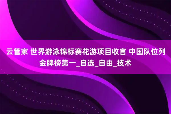 云管家 世界游泳锦标赛花游项目收官 中国队位列金牌榜第一_自选_自由_技术