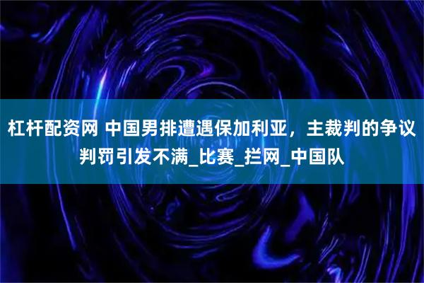 杠杆配资网 中国男排遭遇保加利亚，主裁判的争议判罚引发不满_比赛_拦网_中国队