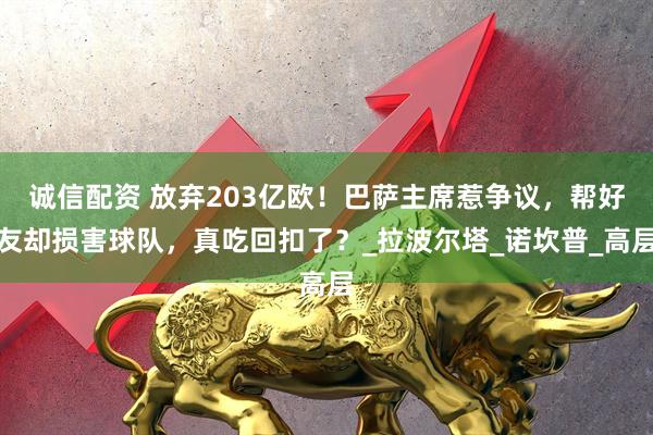 诚信配资 放弃203亿欧！巴萨主席惹争议，帮好友却损害球队，真吃回扣了？_拉波尔塔_诺坎普_高层